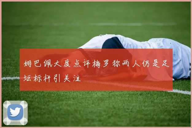 姆巴佩大度点评梅罗称两人仍是足坛标杆引关注