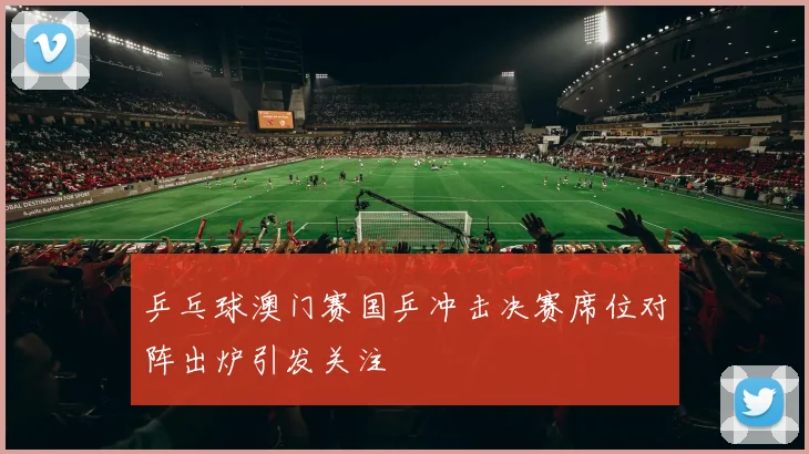 乒乓球澳门赛国乒冲击决赛席位对阵出炉引发关注