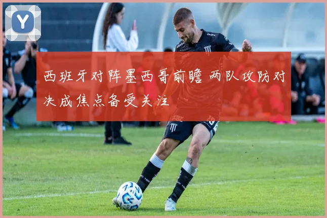 西班牙对阵墨西哥前瞻 两队攻防对决成焦点备受关注