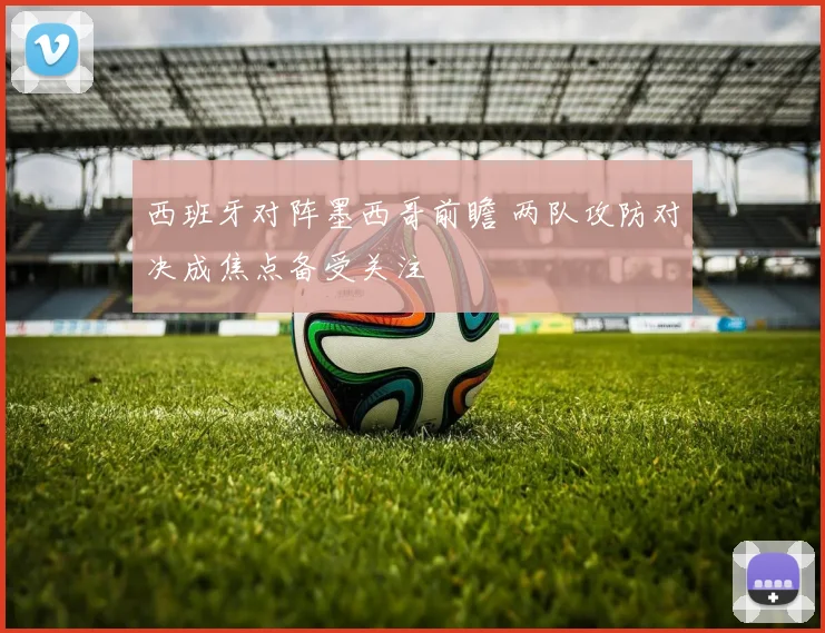 西班牙对阵墨西哥前瞻 两队攻防对决成焦点备受关注