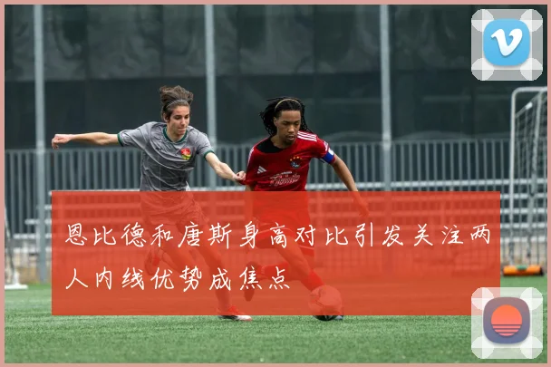 恩比德和唐斯身高对比引发关注两人内线优势成焦点