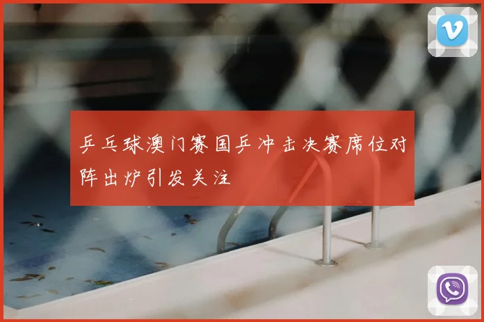 乒乓球澳门赛国乒冲击决赛席位对阵出炉引发关注