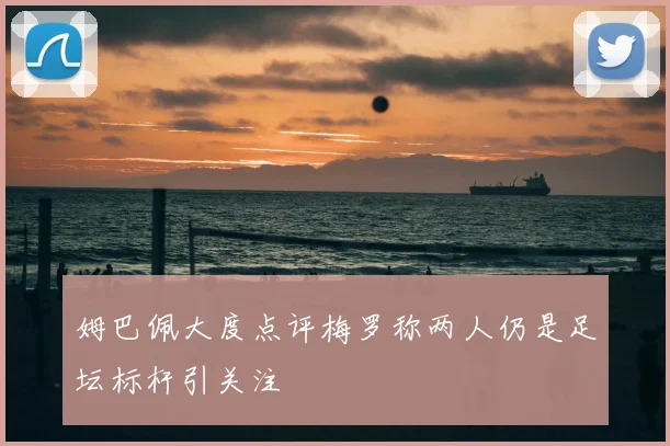 姆巴佩大度点评梅罗称两人仍是足坛标杆引关注