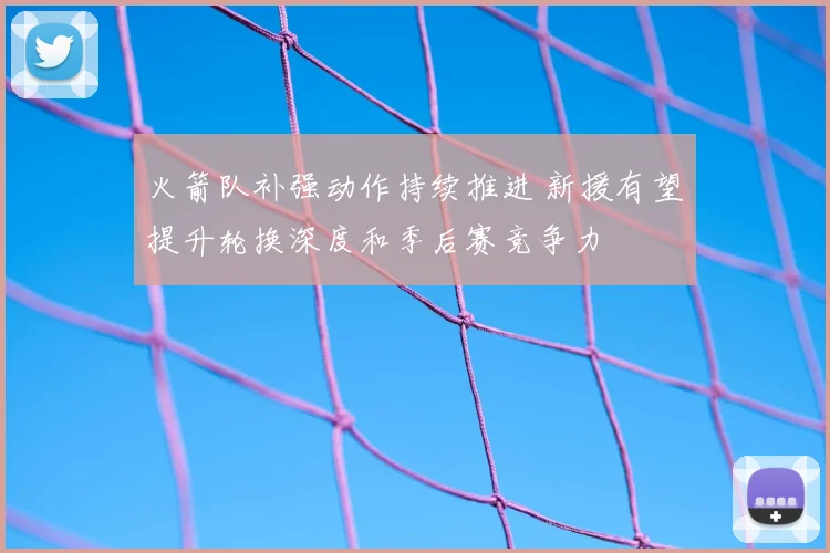 火箭队补强动作持续推进 新援有望提升轮换深度和季后赛竞争力