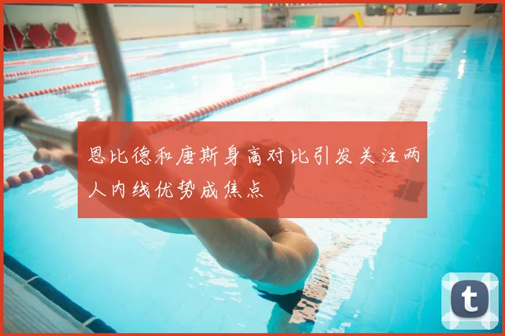 恩比德和唐斯身高对比引发关注两人内线优势成焦点