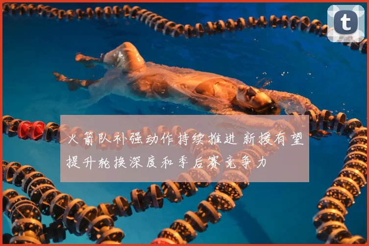 火箭队补强动作持续推进 新援有望提升轮换深度和季后赛竞争力