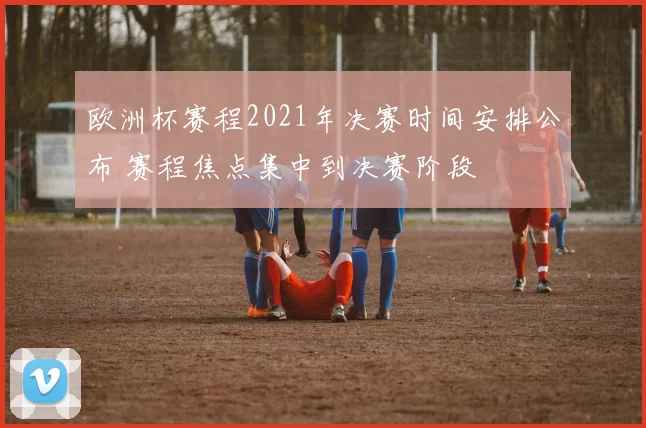 欧洲杯赛程2021年决赛时间安排公布 赛程焦点集中到决赛阶段