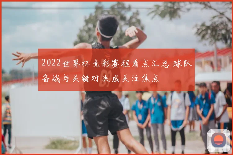2022世界杯竞彩赛程看点汇总 球队备战与关键对决成关注焦点