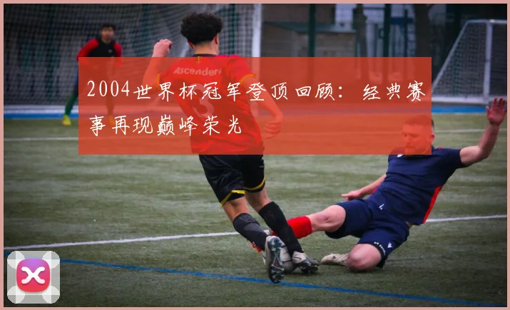 2004世界杯冠军登顶回顾：经典赛事再现巅峰荣光