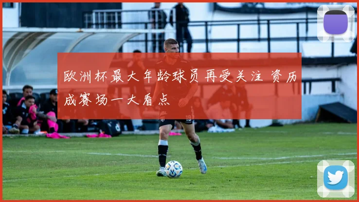 欧洲杯最大年龄球员再受关注 资历成赛场一大看点
