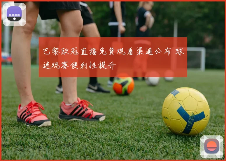 巴黎欧冠直播免费观看渠道公布 球迷观赛便利性提升