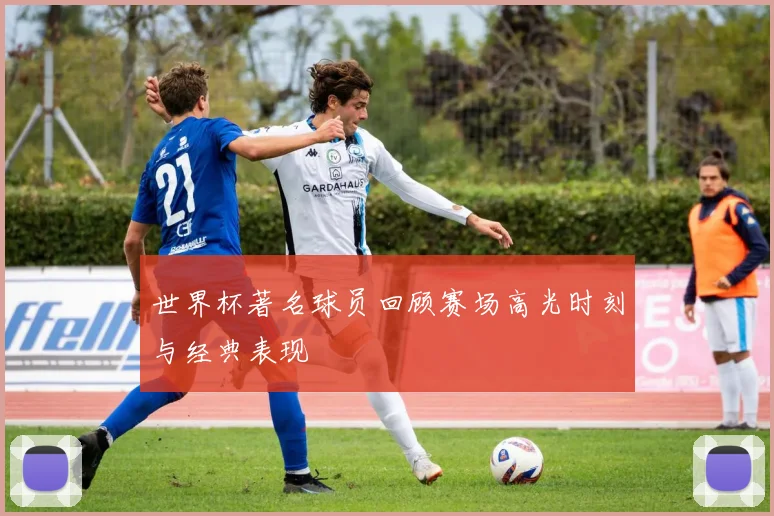 世界杯著名球员回顾赛场高光时刻与经典表现