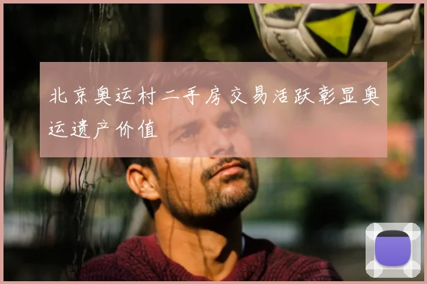 北京奥运村二手房交易活跃彰显奥运遗产价值